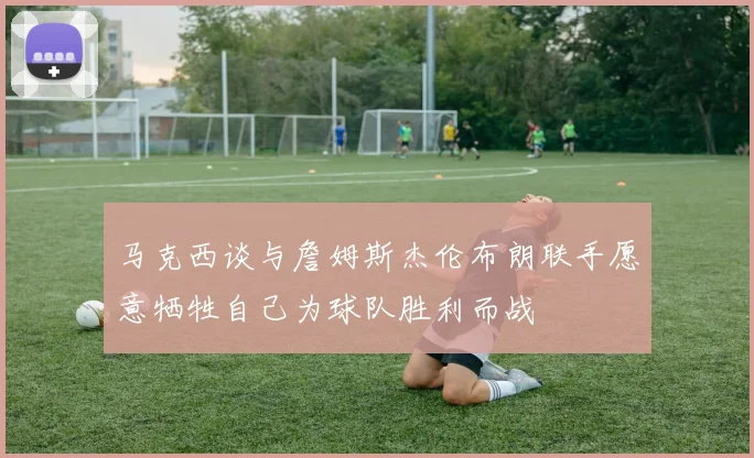 马克西谈与詹姆斯杰伦布朗联手愿意牺牲自己为球队胜利而战