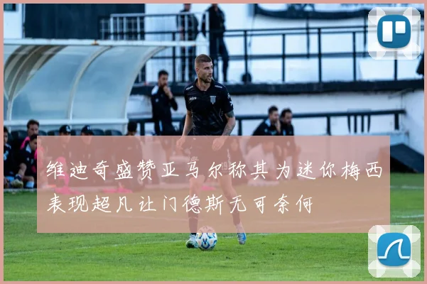 维迪奇盛赞亚马尔称其为迷你梅西表现超凡让门德斯无可奈何
