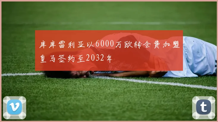 库库雷利亚以6000万欧转会费加盟皇马签约至2032年