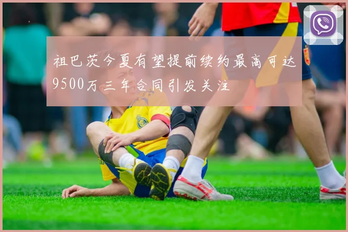 祖巴茨今夏有望提前续约最高可达9500万三年合同引发关注