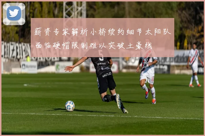 薪资专家解析小桥续约细节太阳队面临硬帽限制难以突破土豪线