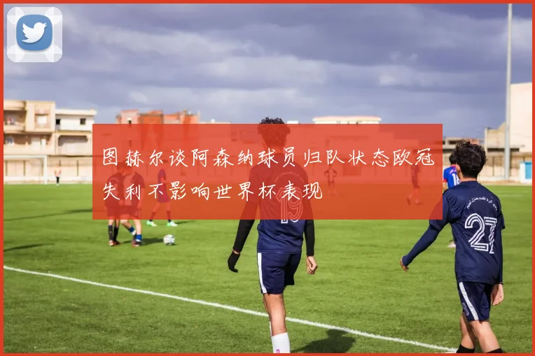图赫尔谈阿森纳球员归队状态欧冠失利不影响世界杯表现