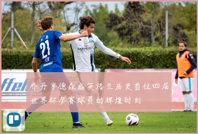 乔丹亨德森成英格兰历史首位四届世界杯参赛球员的辉煌时刻