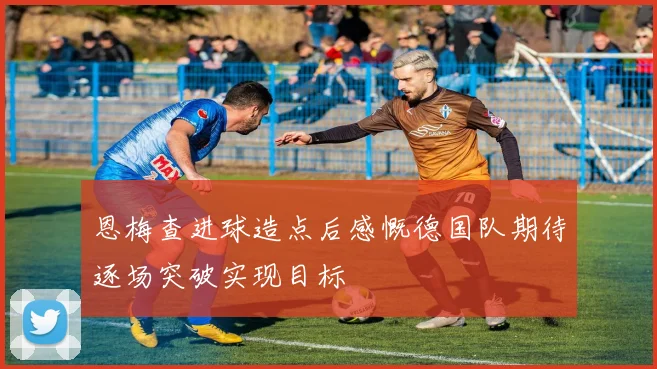 恩梅查进球造点后感慨德国队期待逐场突破实现目标