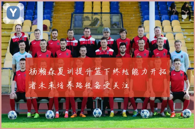 杨瀚森夏训提升篮下终结能力开拓者未来培养路径备受关注
