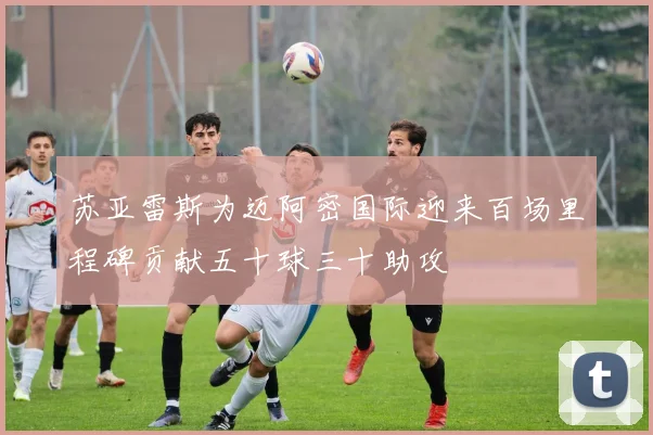 苏亚雷斯为迈阿密国际迎来百场里程碑贡献五十球三十助攻