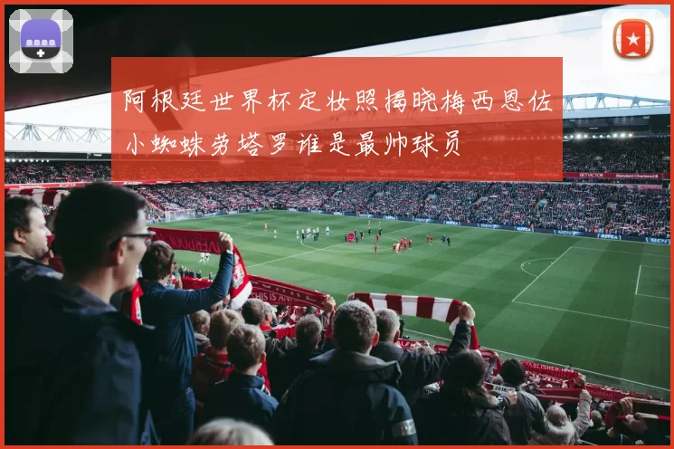 阿根廷世界杯定妆照揭晓梅西恩佐小蜘蛛劳塔罗谁是最帅球员