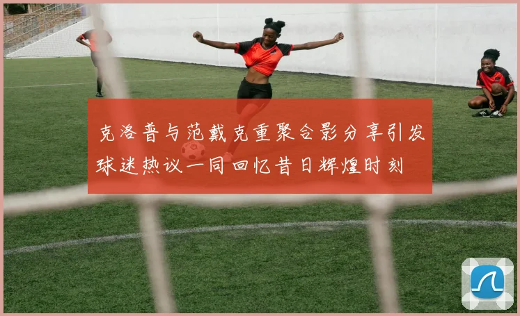 克洛普与范戴克重聚合影分享引发球迷热议一同回忆昔日辉煌时刻