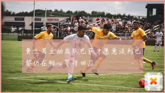 费兰若主动离队巴萨才愿意谈判巴黎仍在耐心等待回应