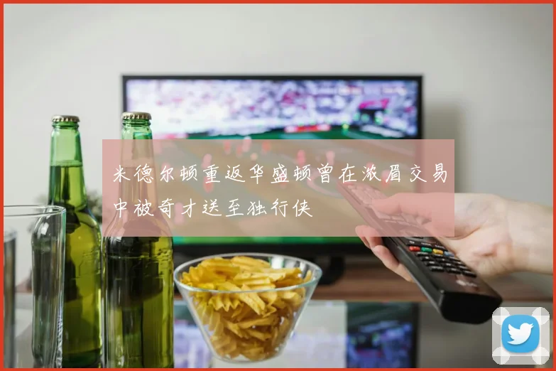 米德尔顿重返华盛顿曾在浓眉交易中被奇才送至独行侠