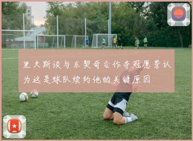 里夫斯谈与东契奇合作夺冠愿景认为这是球队续约他的关键原因