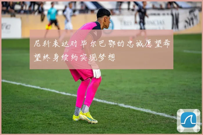 尼科表达对毕尔巴鄂的忠诚愿望希望终身续约实现梦想