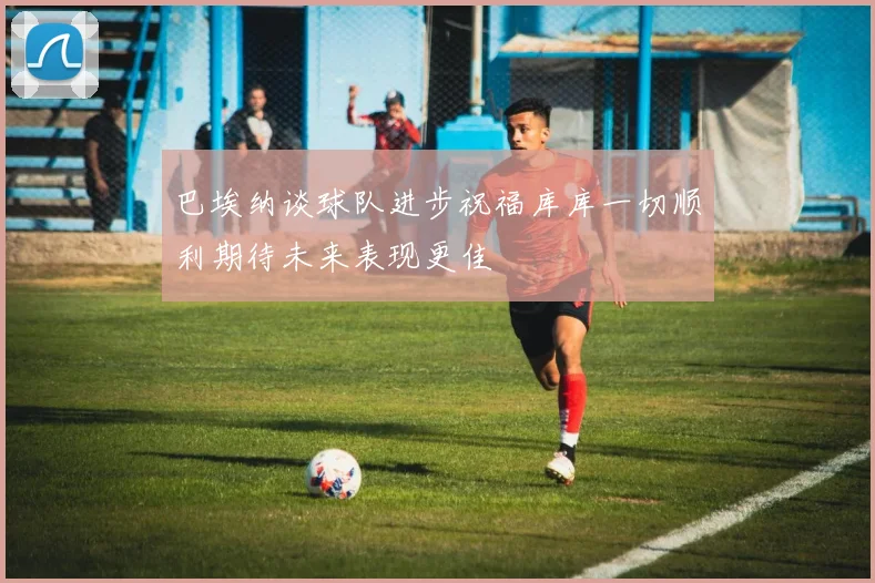 巴埃纳谈球队进步祝福库库一切顺利期待未来表现更佳