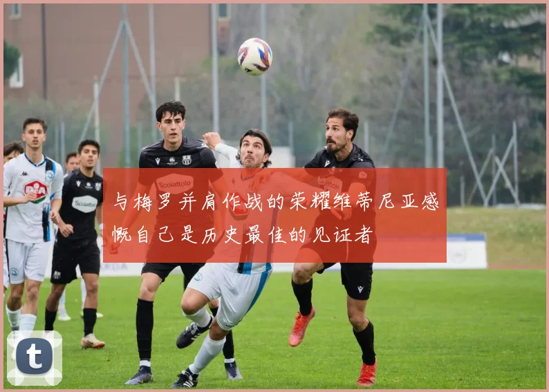 与梅罗并肩作战的荣耀维蒂尼亚感慨自己是历史最佳的见证者