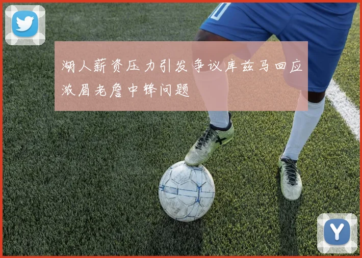 湖人薪资压力引发争议库兹马回应浓眉老詹中锋问题
